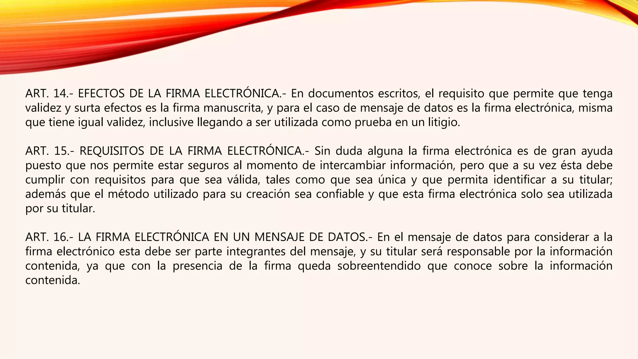 ART. 14.- EFECTOS DE LA FIRMA ELECTRÓNICA.- En documentos escritos, el requisito que permite que tenga
validez y surta efectos es la firma manuscrita, y para el caso de mensaje de datos es la firma electrónica, misma
que tiene igual validez, inclusive llegando a ser utilizada como prueba en un litigio.
ART. 15.- REQUISITOS DE LA FIRMA ELECTRÓNICA.- Sin duda alguna la firma electrónica es de gran ayuda
puesto que nos permite estar seguros al momento de intercambiar información, pero que a su vez ésta debe
cumplir con requisitos para que sea válida, tales como que sea única y que permita identificar a su titular;
además que el método utilizado para su creación sea confiable y que esta firma electrónica solo sea utilizada
por su titular.
ART. 16.- LA FIRMA ELECTRÓNICA EN UN MENSAJE DE DATOS.- En el mensaje de datos para considerar a la
firma electrónico esta debe ser parte integrantes del mensaje, y su titular será responsable por la información
contenida, ya que con la presencia de la firma queda sobreentendido que conoce sobre la información
contenida.
 