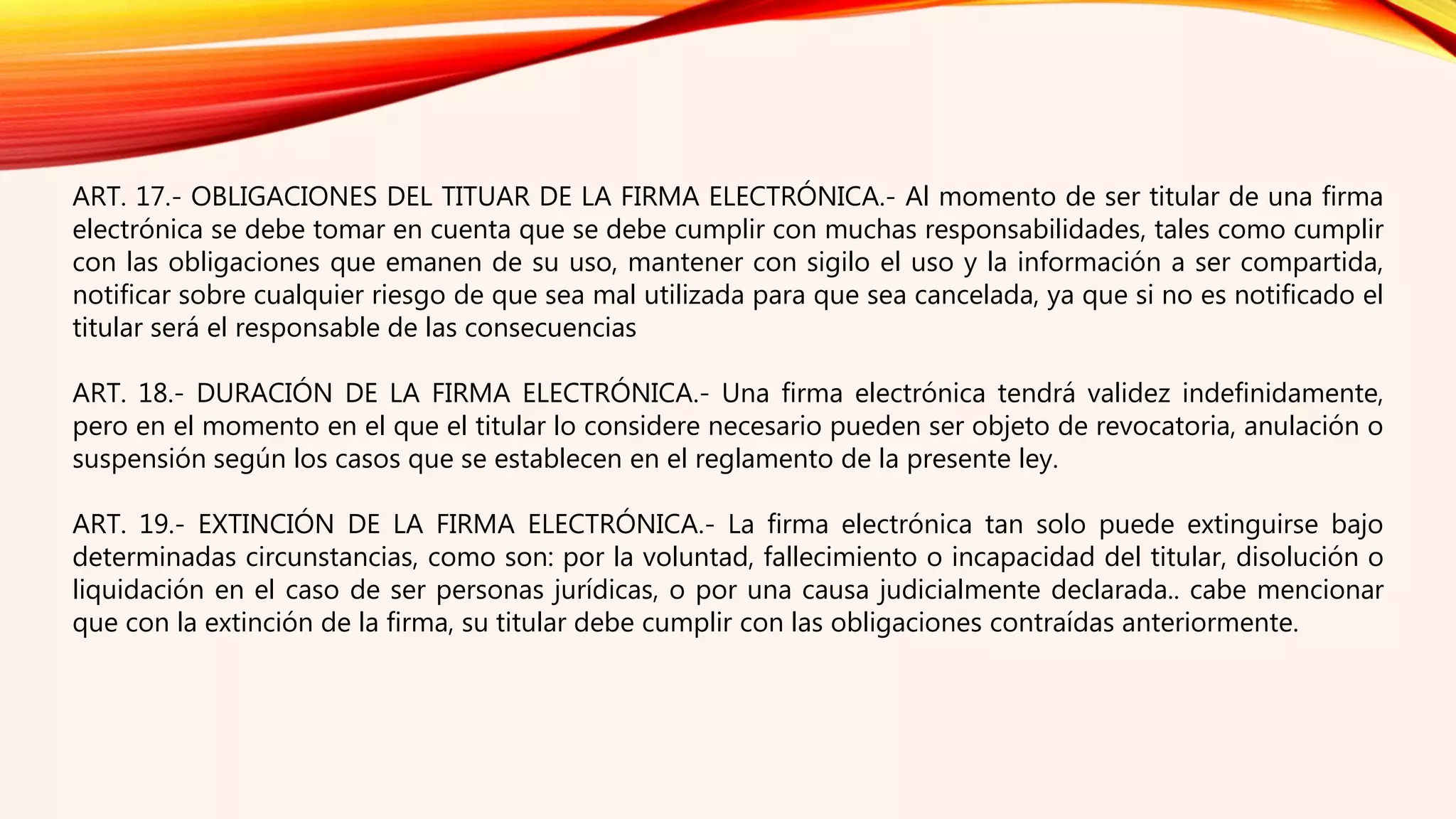 ART. 17.- OBLIGACIONES DEL TITUAR DE LA FIRMA ELECTRÓNICA.- Al momento de ser titular de una firma
electrónica se debe tomar en cuenta que se debe cumplir con muchas responsabilidades, tales como cumplir
con las obligaciones que emanen de su uso, mantener con sigilo el uso y la información a ser compartida,
notificar sobre cualquier riesgo de que sea mal utilizada para que sea cancelada, ya que si no es notificado el
titular será el responsable de las consecuencias
ART. 18.- DURACIÓN DE LA FIRMA ELECTRÓNICA.- Una firma electrónica tendrá validez indefinidamente,
pero en el momento en el que el titular lo considere necesario pueden ser objeto de revocatoria, anulación o
suspensión según los casos que se establecen en el reglamento de la presente ley.
ART. 19.- EXTINCIÓN DE LA FIRMA ELECTRÓNICA.- La firma electrónica tan solo puede extinguirse bajo
determinadas circunstancias, como son: por la voluntad, fallecimiento o incapacidad del titular, disolución o
liquidación en el caso de ser personas jurídicas, o por una causa judicialmente declarada.. cabe mencionar
que con la extinción de la firma, su titular debe cumplir con las obligaciones contraídas anteriormente.
 