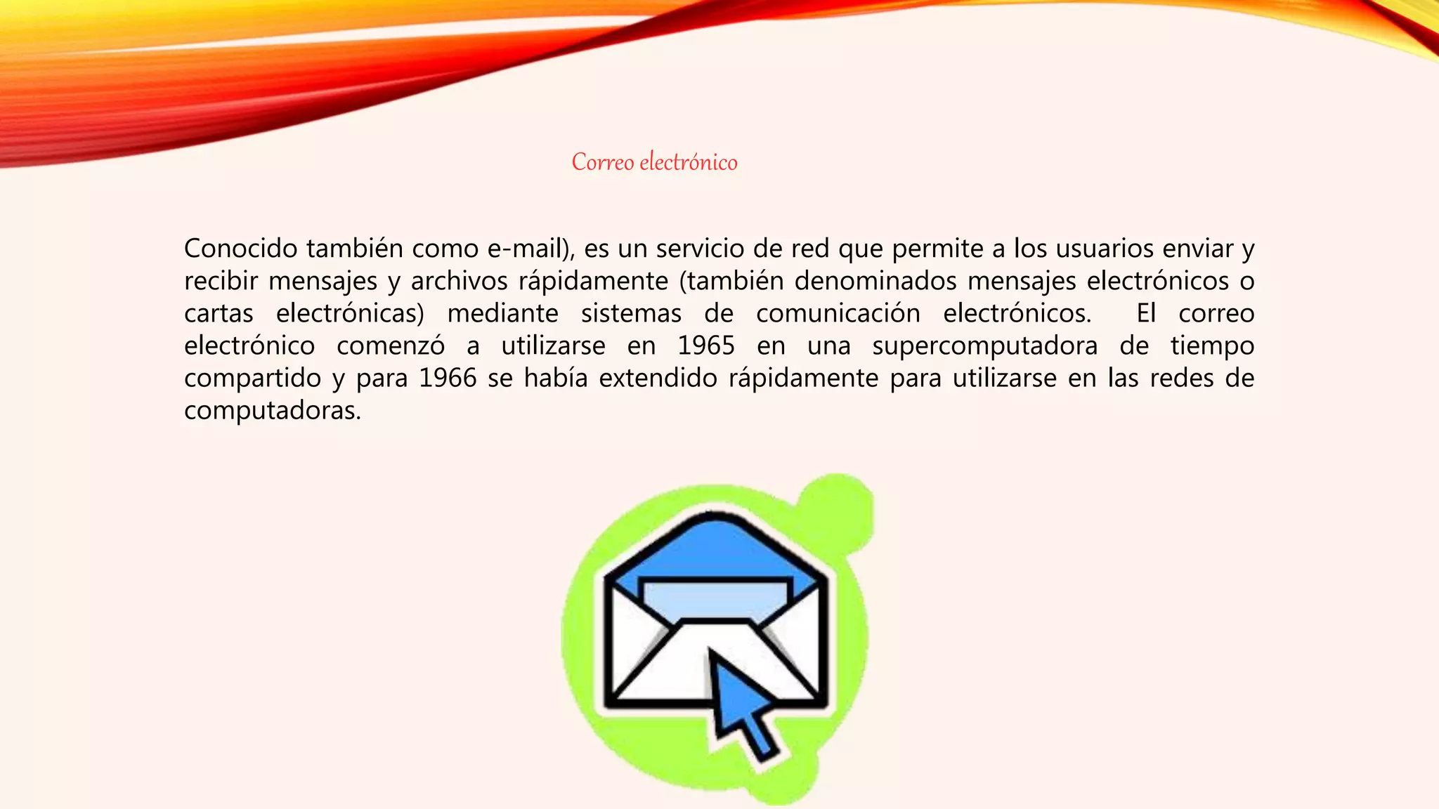 Correo electrónico
Conocido también como e-mail), es un servicio de red que permite a los usuarios enviar y
recibir mensajes y archivos rápidamente (también denominados mensajes electrónicos o
cartas electrónicas) mediante sistemas de comunicación electrónicos. El correo
electrónico comenzó a utilizarse en 1965 en una supercomputadora de tiempo
compartido y para 1966 se había extendido rápidamente para utilizarse en las redes de
computadoras.
 