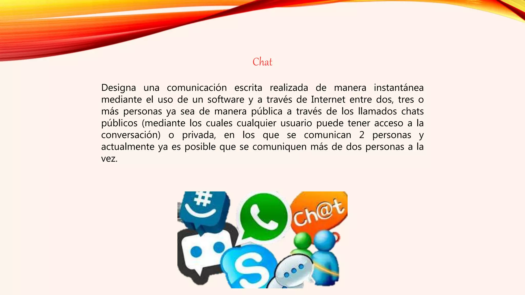 Chat
Designa una comunicación escrita realizada de manera instantánea
mediante el uso de un software y a través de Internet entre dos, tres o
más personas ya sea de manera pública a través de los llamados chats
públicos (mediante los cuales cualquier usuario puede tener acceso a la
conversación) o privada, en los que se comunican 2 personas y
actualmente ya es posible que se comuniquen más de dos personas a la
vez.
 