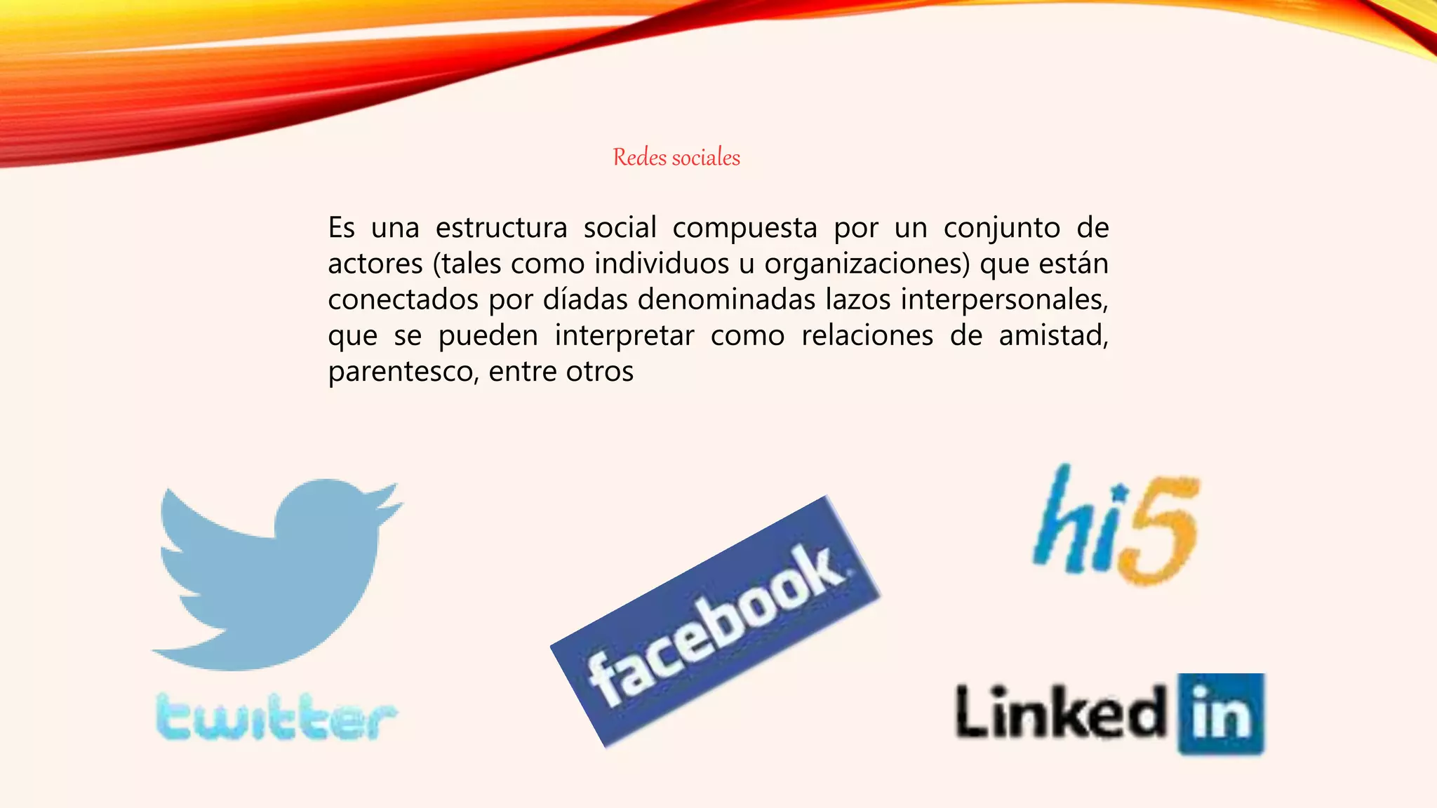 Redes sociales
Es una estructura social compuesta por un conjunto de
actores (tales como individuos u organizaciones) que están
conectados por díadas denominadas lazos interpersonales,
que se pueden interpretar como relaciones de amistad,
parentesco, entre otros
 