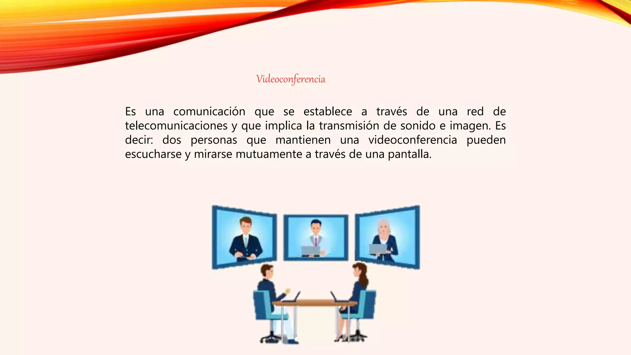 Videoconferencia
Es una comunicación que se establece a través de una red de
telecomunicaciones y que implica la transmisión de sonido e imagen. Es
decir: dos personas que mantienen una videoconferencia pueden
escucharse y mirarse mutuamente a través de una pantalla.
 