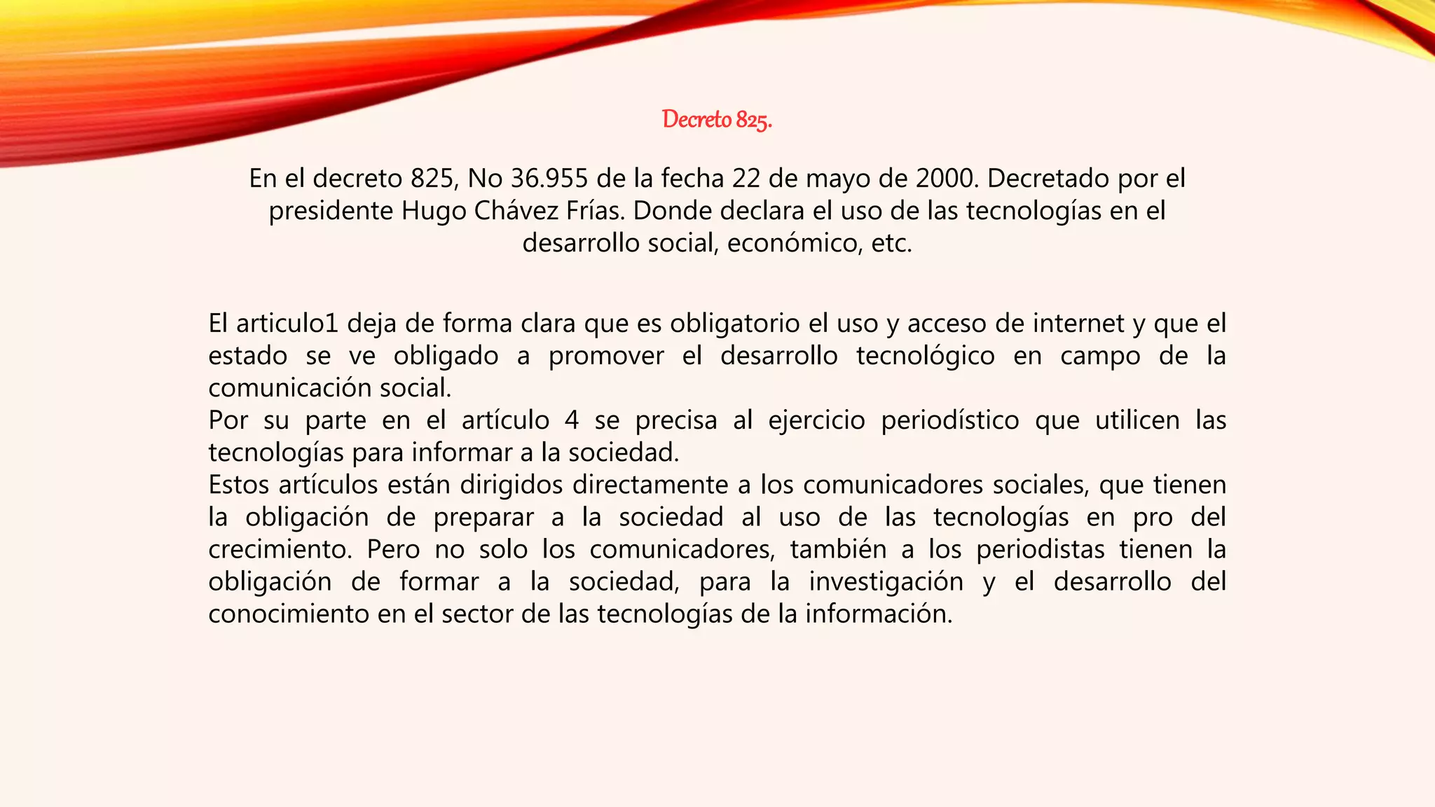 Decreto825.
En el decreto 825, No 36.955 de la fecha 22 de mayo de 2000. Decretado por el
presidente Hugo Chávez Frías. Donde declara el uso de las tecnologías en el
desarrollo social, económico, etc.
El articulo1 deja de forma clara que es obligatorio el uso y acceso de internet y que el
estado se ve obligado a promover el desarrollo tecnológico en campo de la
comunicación social.
Por su parte en el artículo 4 se precisa al ejercicio periodístico que utilicen las
tecnologías para informar a la sociedad.
Estos artículos están dirigidos directamente a los comunicadores sociales, que tienen
la obligación de preparar a la sociedad al uso de las tecnologías en pro del
crecimiento. Pero no solo los comunicadores, también a los periodistas tienen la
obligación de formar a la sociedad, para la investigación y el desarrollo del
conocimiento en el sector de las tecnologías de la información.
 