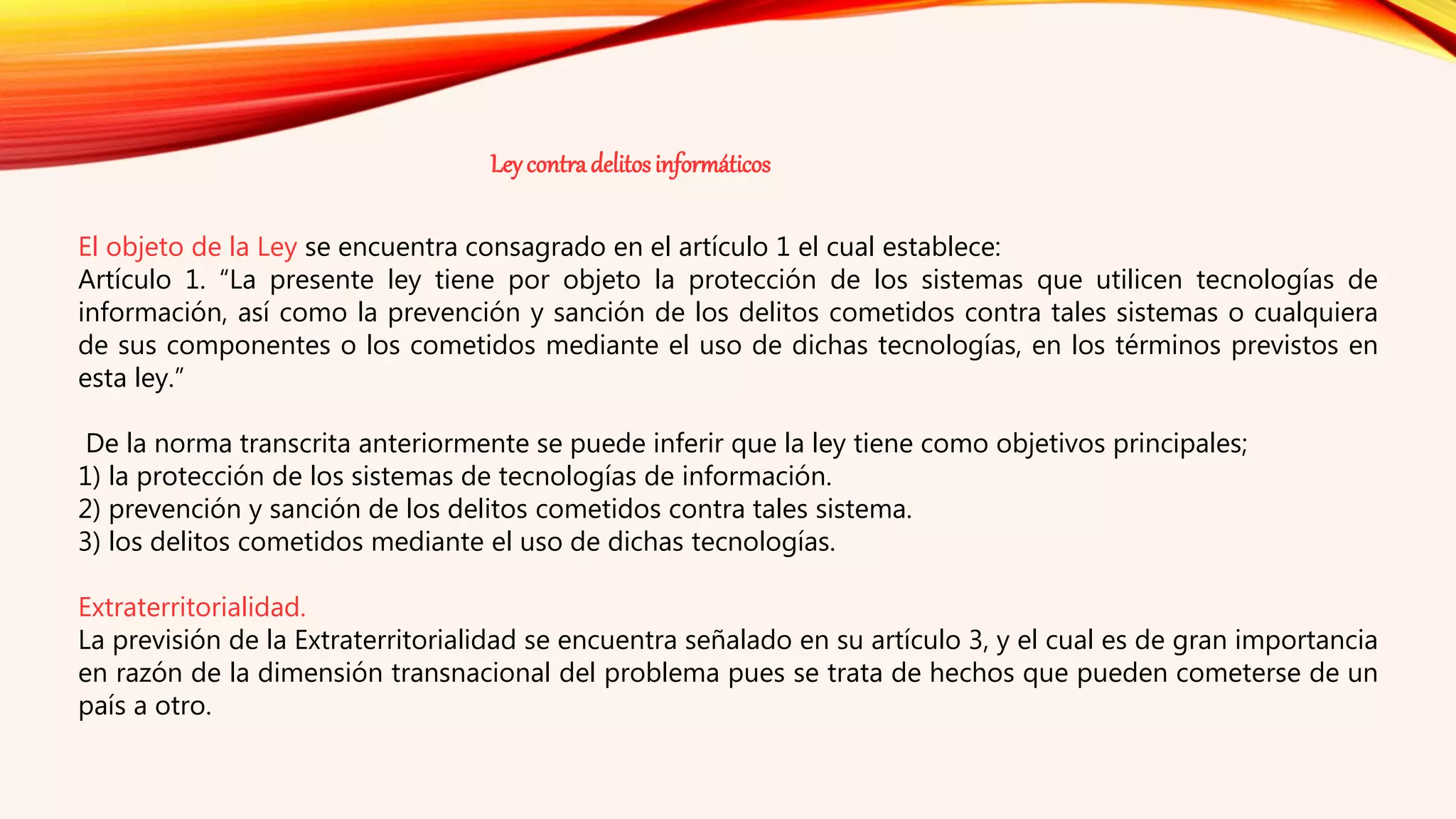El objeto de la Ley se encuentra consagrado en el artículo 1 el cual establece:
Artículo 1. “La presente ley tiene por objeto la protección de los sistemas que utilicen tecnologías de
información, así como la prevención y sanción de los delitos cometidos contra tales sistemas o cualquiera
de sus componentes o los cometidos mediante el uso de dichas tecnologías, en los términos previstos en
esta ley.”
De la norma transcrita anteriormente se puede inferir que la ley tiene como objetivos principales;
1) la protección de los sistemas de tecnologías de información.
2) prevención y sanción de los delitos cometidos contra tales sistema.
3) los delitos cometidos mediante el uso de dichas tecnologías.
Extraterritorialidad.
La previsión de la Extraterritorialidad se encuentra señalado en su artículo 3, y el cual es de gran importancia
en razón de la dimensión transnacional del problema pues se trata de hechos que pueden cometerse de un
país a otro.
Leycontradelitosinformáticos
 