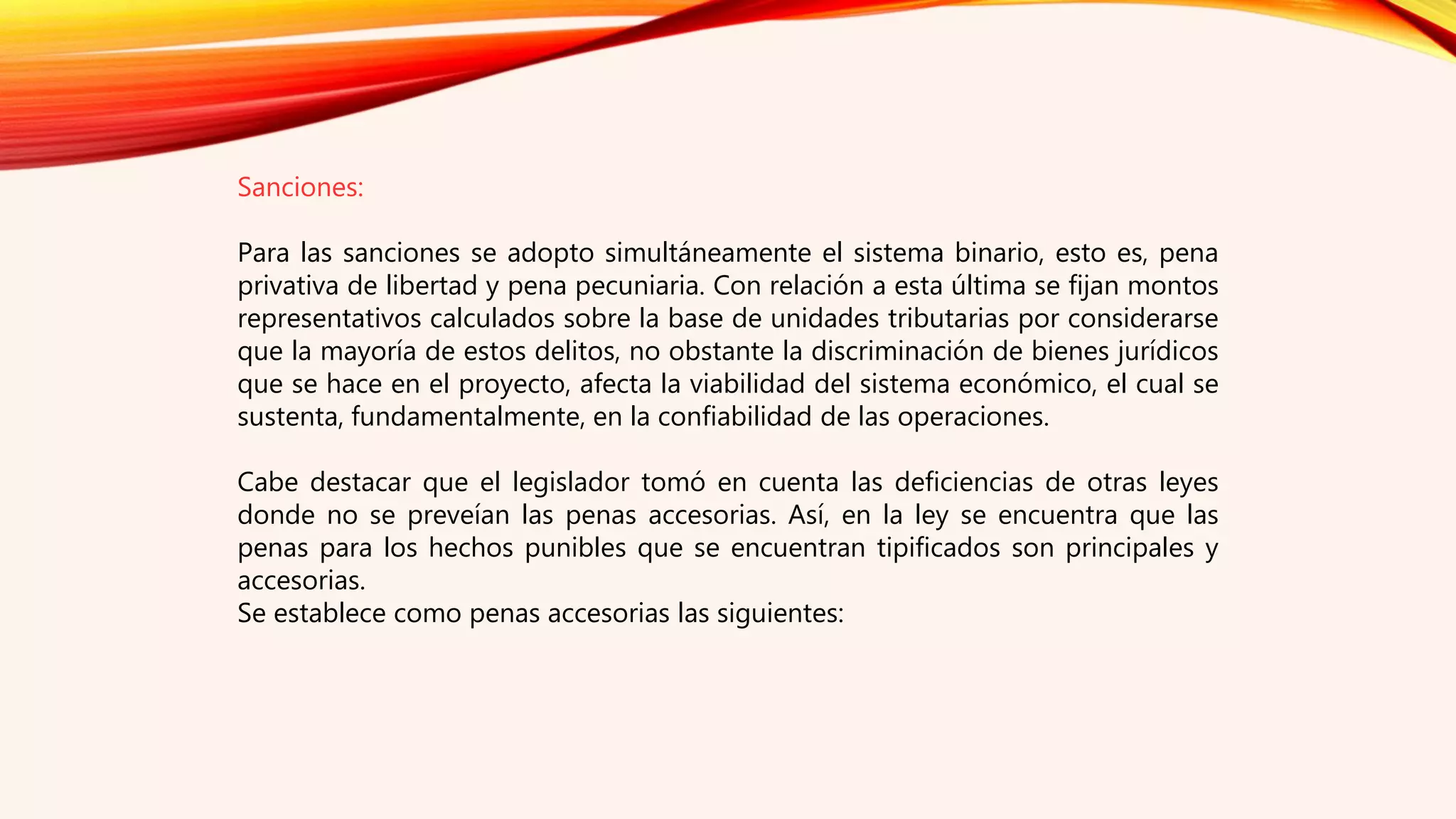 Sanciones:
Para las sanciones se adopto simultáneamente el sistema binario, esto es, pena
privativa de libertad y pena pecuniaria. Con relación a esta última se fijan montos
representativos calculados sobre la base de unidades tributarias por considerarse
que la mayoría de estos delitos, no obstante la discriminación de bienes jurídicos
que se hace en el proyecto, afecta la viabilidad del sistema económico, el cual se
sustenta, fundamentalmente, en la confiabilidad de las operaciones.
Cabe destacar que el legislador tomó en cuenta las deficiencias de otras leyes
donde no se preveían las penas accesorias. Así, en la ley se encuentra que las
penas para los hechos punibles que se encuentran tipificados son principales y
accesorias.
Se establece como penas accesorias las siguientes:
 