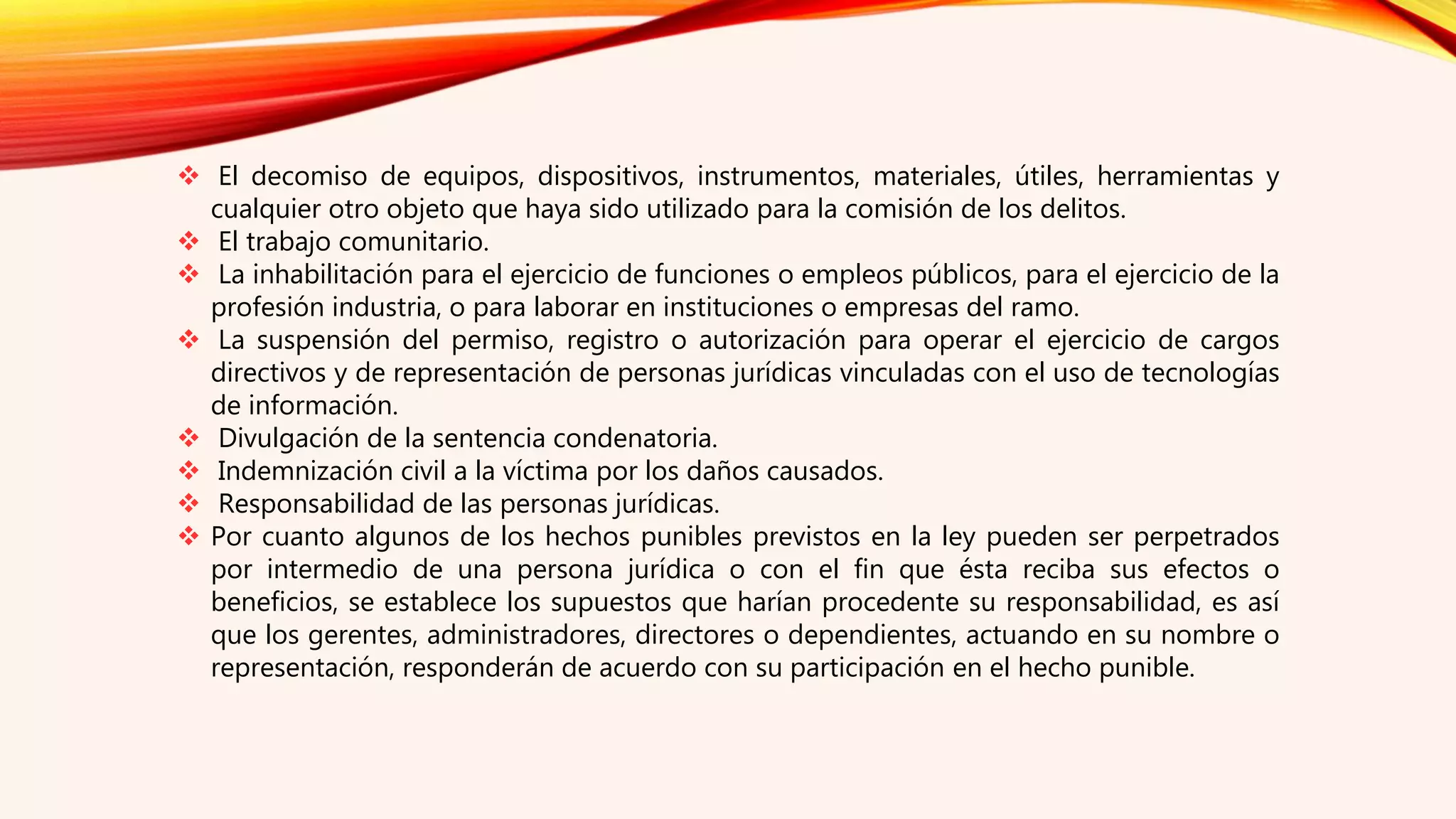  El decomiso de equipos, dispositivos, instrumentos, materiales, útiles, herramientas y
cualquier otro objeto que haya sido utilizado para la comisión de los delitos.
 El trabajo comunitario.
 La inhabilitación para el ejercicio de funciones o empleos públicos, para el ejercicio de la
profesión industria, o para laborar en instituciones o empresas del ramo.
 La suspensión del permiso, registro o autorización para operar el ejercicio de cargos
directivos y de representación de personas jurídicas vinculadas con el uso de tecnologías
de información.
 Divulgación de la sentencia condenatoria.
 Indemnización civil a la víctima por los daños causados.
 Responsabilidad de las personas jurídicas.
 Por cuanto algunos de los hechos punibles previstos en la ley pueden ser perpetrados
por intermedio de una persona jurídica o con el fin que ésta reciba sus efectos o
beneficios, se establece los supuestos que harían procedente su responsabilidad, es así
que los gerentes, administradores, directores o dependientes, actuando en su nombre o
representación, responderán de acuerdo con su participación en el hecho punible.
 