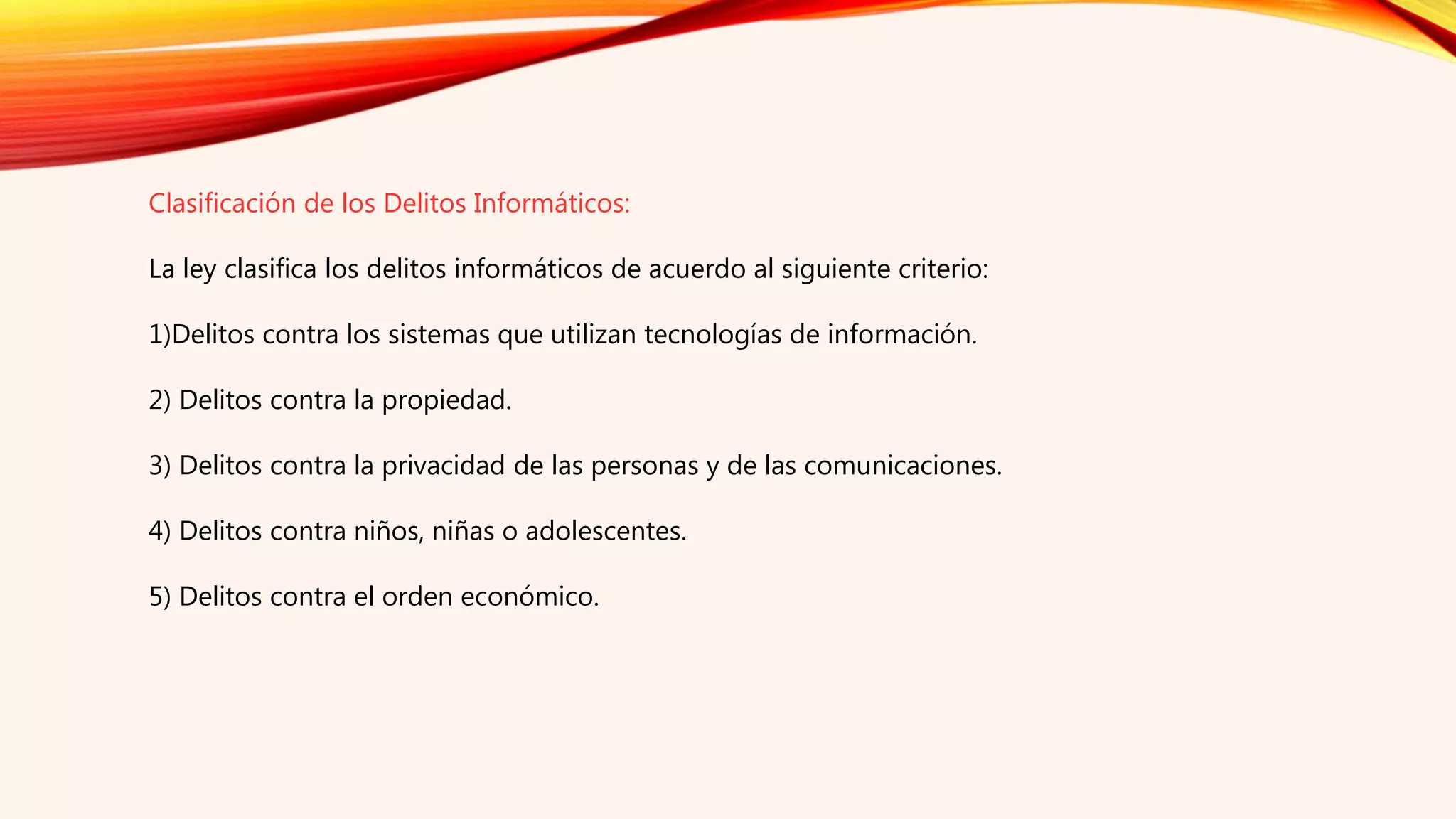 Clasificación de los Delitos Informáticos:
La ley clasifica los delitos informáticos de acuerdo al siguiente criterio:
1)Delitos contra los sistemas que utilizan tecnologías de información.
2) Delitos contra la propiedad.
3) Delitos contra la privacidad de las personas y de las comunicaciones.
4) Delitos contra niños, niñas o adolescentes.
5) Delitos contra el orden económico.
 