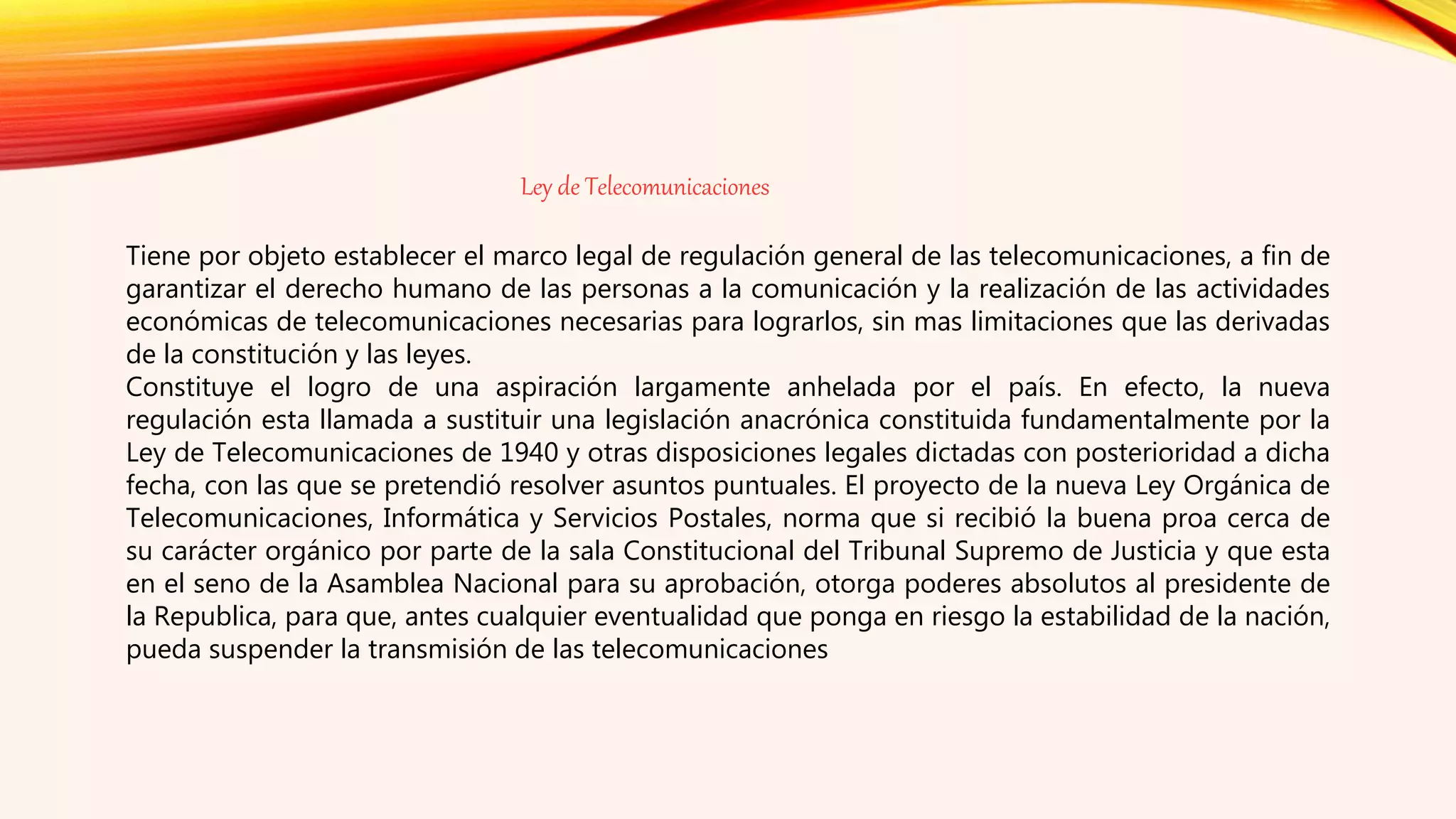 Ley de Telecomunicaciones
Tiene por objeto establecer el marco legal de regulación general de las telecomunicaciones, a fin de
garantizar el derecho humano de las personas a la comunicación y la realización de las actividades
económicas de telecomunicaciones necesarias para lograrlos, sin mas limitaciones que las derivadas
de la constitución y las leyes.
Constituye el logro de una aspiración largamente anhelada por el país. En efecto, la nueva
regulación esta llamada a sustituir una legislación anacrónica constituida fundamentalmente por la
Ley de Telecomunicaciones de 1940 y otras disposiciones legales dictadas con posterioridad a dicha
fecha, con las que se pretendió resolver asuntos puntuales. El proyecto de la nueva Ley Orgánica de
Telecomunicaciones, Informática y Servicios Postales, norma que si recibió la buena proa cerca de
su carácter orgánico por parte de la sala Constitucional del Tribunal Supremo de Justicia y que esta
en el seno de la Asamblea Nacional para su aprobación, otorga poderes absolutos al presidente de
la Republica, para que, antes cualquier eventualidad que ponga en riesgo la estabilidad de la nación,
pueda suspender la transmisión de las telecomunicaciones
 