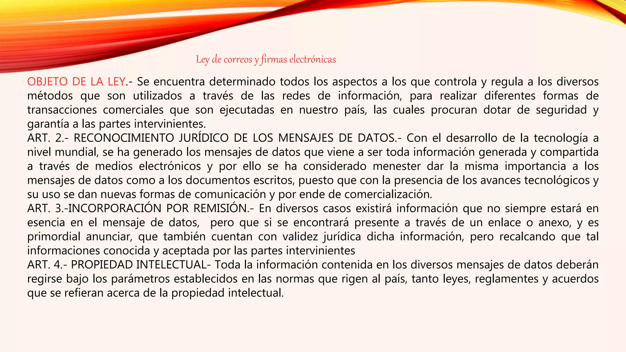 OBJETO DE LA LEY.- Se encuentra determinado todos los aspectos a los que controla y regula a los diversos
métodos que son utilizados a través de las redes de información, para realizar diferentes formas de
transacciones comerciales que son ejecutadas en nuestro país, las cuales procuran dotar de seguridad y
garantía a las partes intervinientes.
ART. 2.- RECONOCIMIENTO JURÍDICO DE LOS MENSAJES DE DATOS.- Con el desarrollo de la tecnología a
nivel mundial, se ha generado los mensajes de datos que viene a ser toda información generada y compartida
a través de medios electrónicos y por ello se ha considerado menester dar la misma importancia a los
mensajes de datos como a los documentos escritos, puesto que con la presencia de los avances tecnológicos y
su uso se dan nuevas formas de comunicación y por ende de comercialización.
ART. 3.-INCORPORACIÓN POR REMISIÓN.- En diversos casos existirá información que no siempre estará en
esencia en el mensaje de datos, pero que si se encontrará presente a través de un enlace o anexo, y es
primordial anunciar, que también cuentan con validez jurídica dicha información, pero recalcando que tal
informaciones conocida y aceptada por las partes intervinientes
ART. 4.- PROPIEDAD INTELECTUAL- Toda la información contenida en los diversos mensajes de datos deberán
regirse bajo los parámetros establecidos en las normas que rigen al país, tanto leyes, reglamentes y acuerdos
que se refieran acerca de la propiedad intelectual.
Ley de correos y firmas electrónicas
 
