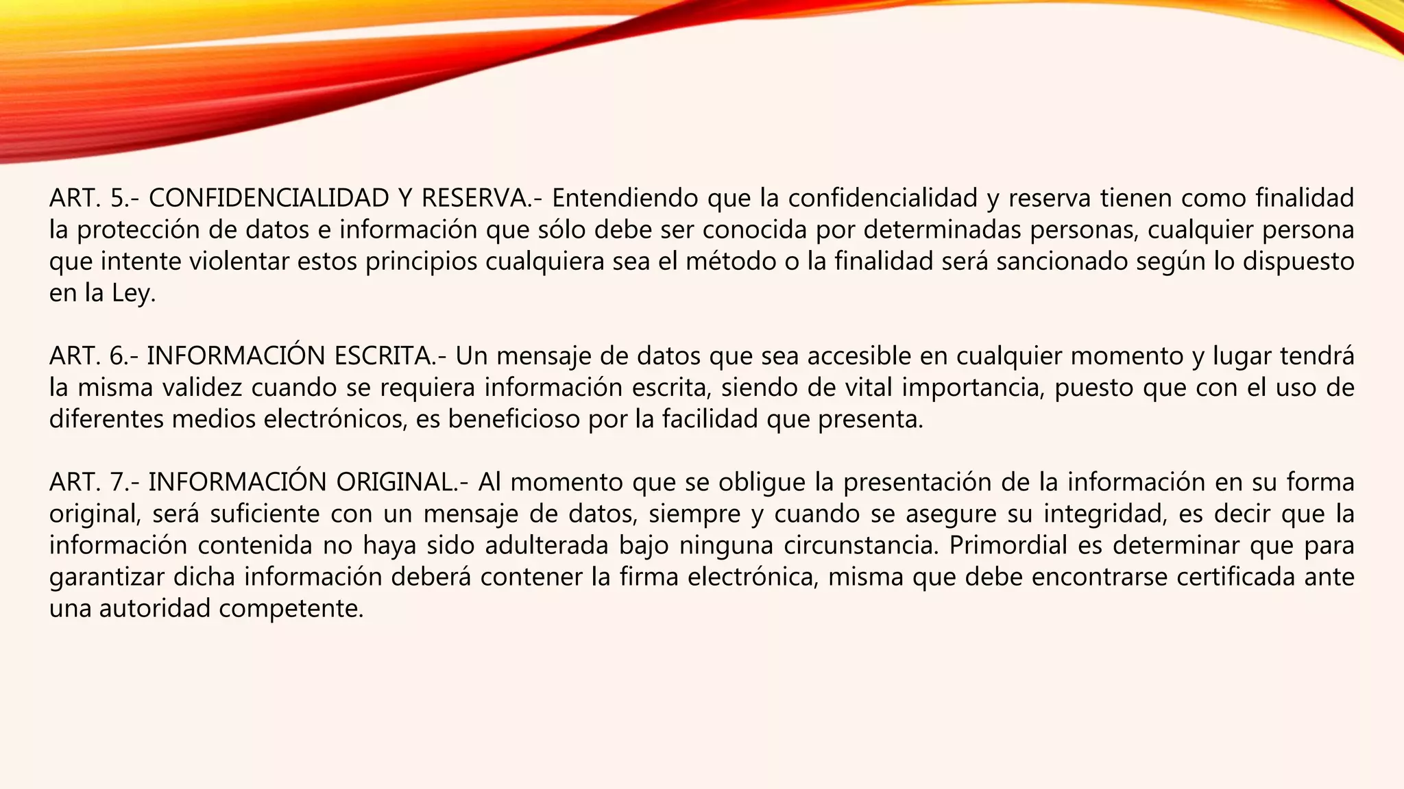 ART. 5.- CONFIDENCIALIDAD Y RESERVA.- Entendiendo que la confidencialidad y reserva tienen como finalidad
la protección de datos e información que sólo debe ser conocida por determinadas personas, cualquier persona
que intente violentar estos principios cualquiera sea el método o la finalidad será sancionado según lo dispuesto
en la Ley.
ART. 6.- INFORMACIÓN ESCRITA.- Un mensaje de datos que sea accesible en cualquier momento y lugar tendrá
la misma validez cuando se requiera información escrita, siendo de vital importancia, puesto que con el uso de
diferentes medios electrónicos, es beneficioso por la facilidad que presenta.
ART. 7.- INFORMACIÓN ORIGINAL.- Al momento que se obligue la presentación de la información en su forma
original, será suficiente con un mensaje de datos, siempre y cuando se asegure su integridad, es decir que la
información contenida no haya sido adulterada bajo ninguna circunstancia. Primordial es determinar que para
garantizar dicha información deberá contener la firma electrónica, misma que debe encontrarse certificada ante
una autoridad competente.
 