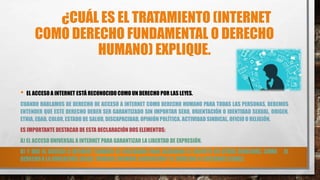 ¿CUÁL ES EL TRATAMIENTO (INTERNET
COMO DERECHO FUNDAMENTAL O DERECHO
HUMANO) EXPLIQUE.
• EL ACCESO A INTERNET ESTÁ RECONOCIDO COMO UN DERECHO POR LAS LEYES.
CUANDO HABLAMOS DE DERECHO DE ACCESO A INTERNET COMO DERECHO HUMANO PARA TODAS LAS PERSONAS, DEBEMOS
ENTENDER QUE ESTE DERECHO DEBER SER GARANTIZADO SIN IMPORTAR SEXO, ORIENTACIÓN O IDENTIDAD SEXUAL, ORIGEN,
ETNIA, EDAD, COLOR, ESTADO DE SALUD, DISCAPACIDAD, OPINIÓN POLÍTICA, ACTIVIDAD SINDICAL, OFICIO O RELIGIÓN.
ES IMPORTANTE DESTACAR DE ESTA DECLARACIÓN DOS ELEMENTOS:
A) EL ACCESO UNIVERSAL A INTERNET PARA GARANTIZAR LA LIBERTAD DE EXPRESIÓN.
B) Y QUE EL ACCESO A INTERNET TAMBIÉN ES NECESARIO PARA ASEGURAR EL RESPETO DE OTROS DERECHOS, COMO EL
DERECHO A LA EDUCACIÓN, SALUD, TRABAJO, REUNIÓN, ASOCIACIÓN Y EL DERECHO A ELECCIONES LIBRES.