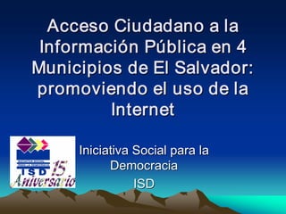 Acceso Ciudadano a la 
 Informaci ó n Pú blica en 4 
 Informaci  n P 
           ó  ú 
Municipios de El Salvador: 
promoviendo el uso de la 
         Internet 

      Iniciativa Social para la 
            Democracia 
                 ISD
                 ISD 
 