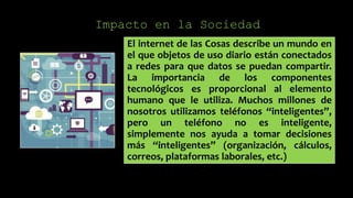 Impacto en la Sociedad
El internet de las Cosas describe un mundo en
el que objetos de uso diario están conectados
a redes para que datos se puedan compartir.
La importancia de los componentes
tecnológicos es proporcional al elemento
humano que le utiliza. Muchos millones de
nosotros utilizamos teléfonos “inteligentes”,
pero un teléfono no es inteligente,
simplemente nos ayuda a tomar decisiones
más “inteligentes” (organización, cálculos,
correos, plataformas laborales, etc.)
 
