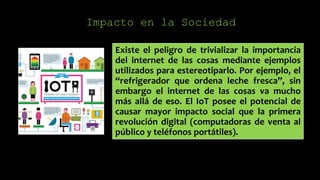 Impacto en la Sociedad
Existe el peligro de trivializar la importancia
del internet de las cosas mediante ejemplos
utilizados para estereotiparlo. Por ejemplo, el
“refrigerador que ordena leche fresca”, sin
embargo el internet de las cosas va mucho
más allá de eso. El IoT posee el potencial de
causar mayor impacto social que la primera
revolución digital (computadoras de venta al
público y teléfonos portátiles).
 