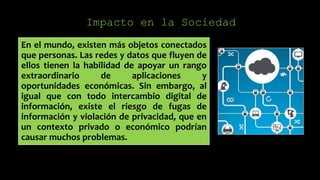 Impacto en la Sociedad
En el mundo, existen más objetos conectados
que personas. Las redes y datos que fluyen de
ellos tienen la habilidad de apoyar un rango
extraordinario de aplicaciones y
oportunidades económicas. Sin embargo, al
igual que con todo intercambio digital de
información, existe el riesgo de fugas de
información y violación de privacidad, que en
un contexto privado o económico podrían
causar muchos problemas.
 