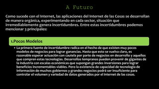 A Futuro
Como sucede con el Internet, las aplicaciones del Internet de las Cosas se desarrollan
de manera orgánica, experimentando en cada sector, situación que
irremediablemente genera incertidumbres. Entre estas incertidumbres podemos
mencionar 3 principales:
1.Pocos Modelos
• La primera fuente de incertidumbre radica en el hecho de que existen muy pocos
modelos de negocios para lograr ganancias. Hasta que esto se vuelva claro, es
razonable esperar actuación con cautela por parte de negocios en desarrollo y aquellos
que compren estas tecnologías. Desarrollos tempranos pueden provenir de gigantes de
la industria con escalas económicas que supongan grandes inversiones para lograr
beneficios incrementables viables. Pero la existencia de capacidad de tecnología de
información de muchos gobiernos y grandes negocios podrá ser insuficiente para
controlar el volumen y variedad de datos generados por el internet de las cosas.
 