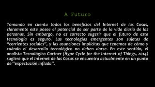 A Futuro
Tomando en cuenta todos los beneficios del Internet de las Cosas,
claramente este posee el potencial de ser parte de la vida diaria de las
personas. Sin embargo, no es correcto sugerir que el futuro de esta
tecnología es seguro. Las tecnologías emergentes son sujetas de
“corrientes sociales”, y las asunciones implícitas que tenemos de cómo y
cuándo el desarrollo tecnológico no deben darse. En este sentido, el
analista Tecnológico Gartner (Hype Cycle for the Internet of Things, 2014)
sugiere que el Internet de las Cosas se encuentra actualmente en un punto
de “expectación inflada”.
 