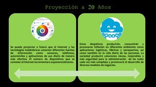 Proyección a 20 Años
Se puede proyectar a futuro que el internet y las
tecnologías inalámbricas conecten diferentes fuentes
de información como sensores, teléfonos,
automóviles y aplicaciones de uso diario de manera
más efectiva. El número de dispositivos que se
cometen al internet incrementara exponencialmente.
Estos despóticos producirán, consumirán y
procesaran inflación en diferentes ambientes como
aplicaciones logísticas, fábricas y aeropuertos, así
como también en la vida diaria de las personas. La
sociedad producirá soluciones nievas, mejorables y
más seguridad para la administración de las redes
cada vez más complejas y promoverá el desarrollo de
diversos modelos de negocios.
 