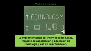 Colaterales
La implementación del Internet de las Cosas,
requiere de capacitación y educación en
tecnología y uso de la información.
 
