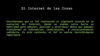 Consideremos que el IoT representa el siguiente escalón en la
evolución del internet, dando un enorme salto hacia su
habilidad para obtener, analizar y distribuir datos que podemos
transformar en información, conocimiento, y consecuentemente
sabiduría. En este contexto, el IoT se vuelve increíblemente
importante.
El Internet de las Cosas
 