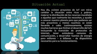 Situación Actual
• Hoy día, existen proyectos de IoT con miras
cambiar la situación entre ricos y pobres,
mejorar la distribución de los recursos mundiales
a aquellos que realmente los necesitan, y ayudar
a conocer nuestro planeta para que podamos ser
más proactivos y menos reactivos se están
llevando a cabo. Lastimosamente, existen
muchas barreras que limitan el desarrollo del IoT,
incluyendo la transición de protocolos de
internet, tener estándares comunes de
comunicación, y desarrollar fuentes de energía
para millones – o billones – de dispositivos
necesarios para su funcionamiento.
 