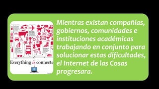 Mientras existan compañías,
gobiernos, comunidades e
instituciones académicas
trabajando en conjunto para
solucionar estas dificultades,
el Internet de las Cosas
progresara.
 