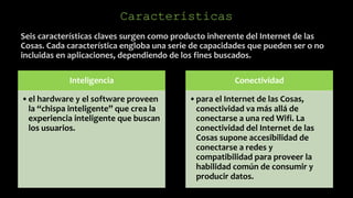 Seis características claves surgen como producto inherente del Internet de las
Cosas. Cada característica engloba una serie de capacidades que pueden ser o no
incluidas en aplicaciones, dependiendo de los fines buscados.
Características
Inteligencia
•el hardware y el software proveen
la “chispa inteligente” que crea la
experiencia inteligente que buscan
los usuarios.
Conectividad
•para el Internet de las Cosas,
conectividad va más allá de
conectarse a una red Wifi. La
conectividad del Internet de las
Cosas supone accesibilidad de
conectarse a redes y
compatibilidad para proveer la
habilidad común de consumir y
producir datos.
 