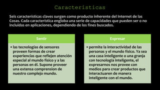 Seis características claves surgen como producto inherente del Internet de las
Cosas. Cada característica engloba una serie de capacidades que pueden ser o no
incluidas en aplicaciones, dependiendo de los fines buscados.
Características
Sentir
•las tecnologías de sensores
proveen formas de crear
experiencias que reflejen atención
especial al mundo físico y a las
personas en él. Supone proveer
una extensa comprension de
nuestro complejo mundo.
Expresar
•permite la interactividad de las
personas y el mundo físico. Ya sea
una casa inteligente o una granja
con tecnología inteligente, el
expresarnos nos provee con
medios para crear productos que
interactuaren de manera
inteligente con el mundo.
 