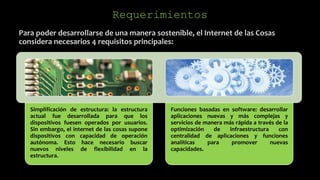 Para poder desarrollarse de una manera sostenible, el Internet de las Cosas
considera necesarios 4 requisitos principales:
Requerimientos
Simplificación de estructura: la estructura
actual fue desarrollada para que los
dispositivos fuesen operados por usuarios.
Sin embargo, el internet de las cosas supone
dispositivos con capacidad de operación
autónoma. Esto hace necesario buscar
nuevos niveles de flexibilidad en la
estructura.
Funciones basadas en software: desarrollar
aplicaciones nuevas y más complejas y
servicios de manera más rápida a través de la
optimización de infraestructura con
centralidad de aplicaciones y funciones
analíticas para promover nuevas
capacidades.
 