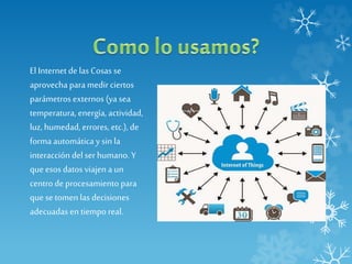 El Internet de las Cosas se
aprovecha para medirciertos
parámetros externos (ya sea
temperatura, energía, actividad,
luz, humedad,errores, etc.),de
forma automática y sin la
interacción del ser humano. Y
que esos datos viajen a un
centro deprocesamiento para
que se tomen las decisiones
adecuadas en tiempo real.
 