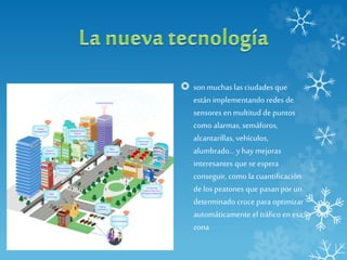  son muchas las ciudades que
están implementando redes de
sensores en multitud de puntos
como alarmas, semáforos,
alcantarillas, vehículos,
alumbrado... y hay mejoras
interesantes que se espera
conseguir, como la cuantificación
de los peatones que pasan por un
determinado cruce para optimizar
automáticamente el tráfico en esa
zona
 