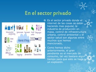  Es el sector privado donde el
internet de las cosas se están
haciendo mas popular, la
industria de producción en
masa, control de infraestructura
urbana, control ambiental y el
sector salud son algunas entre
muchos que hemos
mencionado,
 Como hemos dicho
anteriormente, el gran
pendiente es el mercado de
consumo, tal vez bastara algún
tiempo para que esto se haga
un explosión.
 