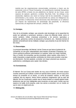 medida que las organizaciones educacionales comiencen a hacer uso de
soluciones como el ‘Cloud Computing’ y la identificación mediante frecuencias
de radio (RFID) a través de una plataforma de Internet de las Cosas, serán
capaces de capturar, gestionar y analizar Big Data. Este les entrega a los
estudiantes objetivos una visión en tiempo real de los estudiantes, el equipo
administrativo y los activos. Son precisamente los activos de inteligencia los
que permiten a instituciones tomar decisiones más informadas en un esfuerzo
por mejorar las experiencias de aprendizaje del estudiante, la eficiencia
operacional y la seguridad del campus. (Antonio, 2012)
1.4. Ventajas.
Una de la principales ventajas que presenta esta tecnología es la capacidad de
poder ser aplicada a numerosos sectores y áreas de diferente índole como el
sector sanitario, militar, empresas productivas y de servicio, agricultura y
ganadería, gobiernos, centros de educación y formación, etc... Sectores de todo el
planeta se beneficiará de las múltiples ventajas que presenta el uso del internet de
las cosas.
1.5. Desventajas.
La principal desventaja del Internet de las Cosas es que tiene el potencial de
convertirse en una gran vulnerabilidad para nuestra privacidad. Empresas o el
mismo gobierno pudieran entrometerse en nuestras vidas con mayor facilidad.
Hay un montón de compañías que les encantaría saber nuestra rutina diaria. Y
están dispuestos a pagar grandes cantidades de dinero para acceder a ese tipo
de información. Eso les ayudaría a orientar con mayor precisión sus anuncios
publicitarios y estrategias para captar más clientes.
1.6. Conclusiones.
El Internet De Las Cosas será dentro de muy poco el término de moda aunque
muchas personas ya lo utilizan a diario sin apenas darse cuenta, pero en muy poco
tiempo se convertirá en un hecho, un arma de conexión masiva, un filón para
cualquier tipo de negocio. Ahora mismo podemos imaginarnos qué es esto del
Internet De Las Cosas pero cuando sea un hecho tendrá un impacto global brutal,
tendremos que ser muy inteligentes para movernos en ese nuevo mundo que nos
espera a la vuelta de la esquina, pues nos vamos a encontrar con un mundo en
que lo real y lo digital será uno.
1.7. Bibliografía.
Antonio,M.(Martes de Juniode 2012). Hiper Textual.Obtenidode HiperTextual :
http://hipertextual.com/archivo/2014/10/internet-cosas/
 