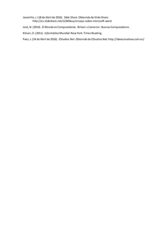 Jaramillo,J.(18 de Abril de 2016). Slide Share.Obtenidode Slide Share:
http://es.slideshare.net/123456uy/ensayo-sobre-microsoft-word
Josè,N.(2014). El Mundo en Computadoras. Britani-sCamerùn:BuenasComputadores.
Klèver,O.(2011). Informàtica Mundial. New York:TimesReading.
Paez,J.(24 de Abril de 2016). EStudios.Net.Obtenidode EStudios.Net:http://ideascreativas.com.ec/
 