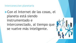 Interconeccion planetaria
Con el Internet de las cosas, el
planeta está siendo
instrumentado e
interconectado, al tiempo que
se vuelve más inteligente.
 