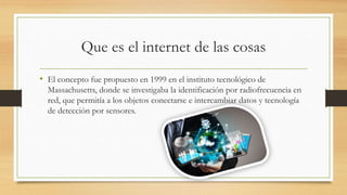 Que es el internet de las cosas
• El concepto fue propuesto en 1999 en el instituto tecnológico de
Massachusetts, donde se investigaba la identificación por radiofrecuencia en
red, que permitía a los objetos conectarse e intercambiar datos y tecnología
de detección por sensores.
 