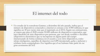El internet del todo
• Un estudio de la consultora Gartner, a diciembre del año pasado, indica que el
número de dispositivos conectados a internet es cercano a los 4.900 millones, lo que
significa un 30 por ciento más que el registrado en el 2014. Según sus estimaciones,
se espera que para el 2020 existan 50.000 millones de dispositivos conectados, que
haya alrededor de siete dispositivos por persona, que van desde vestibles o llevables
(dispositivos electrónicos que se incorporan en alguna parte del cuerpo
interactuando de forma continua con el usuario y con otros dispositivos, como
relojes inteligentes, zapatillas de deportes con GPS incorporado, gafas y pulseras) y
celulares hasta computadores. Eso significa que el ser humano hace parte de ese
gran ecosistema del IoT.
 