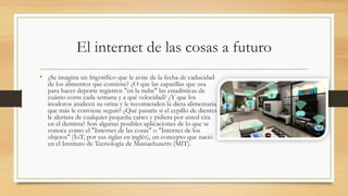 El internet de las cosas a futuro
• ¿Se imagina un frigorífico que le avise de la fecha de caducidad
de los alimentos que contiene? ¿O que las zapatillas que usa
para hacer deporte registren "en la nube" las estadísticas de
cuánto corre cada semana y a qué velocidad? ¿Y que los
inodoros analicen su orina y le recomienden la dieta alimentaria
que más le conviene seguir? ¿Qué pasaría si el cepillo de dientes
le alertara de cualquier pequeña caries y pidiera por usted cita
en el dentista? Son algunas posibles aplicaciones de lo que se
conoce como el "Internet de las cosas" o "Internet de los
objetos" (IoT, por sus siglas en inglés), un concepto que nació
en el Instituto de Tecnología de Massachusetts (MIT).
 