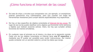¿Cómo funciona el Internet de las cosas?
 Se trata de chips y circuitos que comparados con, por ejemplo, un smartphone,
podrían parecernos muy rudimentarios, pero que cuentan con todas las
herramientas necesarias para cumplir labores especializadas muy especificas.
 No hay un tipo específico de objetos conectados al Internet de las cosas. En
lugar de eso se les puede clasificar como objetos que funcionan como sensores
y objetos que realizan acciones activas. Claro, los hay que cumplen ambas
funciones de manera simultánea.
 En cualquier caso el principio es el mismo y la clave es la operación remota.
Cada uno de los objetos conectados al Internet tiene una IP especifica y
mediante esa IP puede ser accedido pare recibir instrucciones. Así mismo,
puede contactar con un servidor externo y enviar los datos que recoja.
 