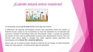 ¿Cuándo estará entre nosotros?
La respuesta es que ya lo está desde hace algunos meses.
A diferencia de algunas tecnologías mucho más populares entre las masas, el
Internet de las cosas no ha encontrado su foco de explosión en el mercado del
consumo. Quizás la tecnología está aún demasiado verde, o quizás los grandes
del sector no han visto la oportunidad correcta para abalanzarse encima. Aún así
hemos visto como Apple y Google han dado algunos pasos discretos con
tecnologías como Home Kit y Android @Home.
Como sea, es el sector privado donde el Internet de las Cosas se está haciendo
cada vez más popular. A continuación algunos ejemplos:
 