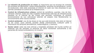  La industria de producción en masa: la maquinaria que se encarga de controlar
los procesos de fabricación, robots ensambladores, sensores de temperatura, control
de producción, todo está conectado al Internet en cada vez más empresas lo que
permite centralizar el control de la infraestructura.
 Control de infraestructura urbana: control de semáforos, puentes, vías de tren,
cámaras urbanas. Cada vez más ciudades implementan este tipo de infraestructuras
basadas en el Internet de las Cosas que permiten monitorear el correcto
funcionamiento de sus estructuras además de adaptar más flexiblemente su
funcionamiento ante nuevos eventos.
 Control ambiental: una de las áreas en las que está teniendo más éxito el Internet
de las cosas, pues permite acceder desde prácticamente cualquier parte a
información de sensores atmosféricos, meteorológicos, y sísmicos.
 Sector salud: cada vez más clínicas y hospitales alrededor del mundo confían en
sistemas que les permiten al personal de salud monitorear activamente a los
pacientes de manera ambulatoria y no invasiva.
 