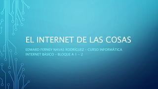 EL INTERNET DE LAS COSAS
EDWARD FERNEY NAVAS RODRÍGUEZ – CURSO INFORMÁTICA
INTERNET BÁSICO – BLOQUE A 1 - 2
 