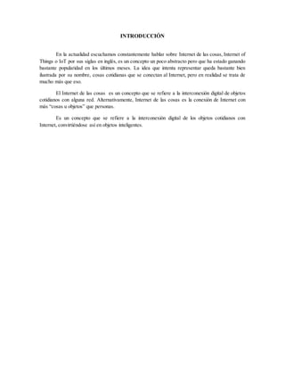 INTRODUCCIÓN
En la actualidad escuchamos constantemente hablar sobre Internet de las cosas, Internet of
Things o IoT por sus siglas en inglés, es un concepto un poco abstracto pero que ha estado ganando
bastante popularidad en los últimos meses. La idea que intenta representar queda bastante bien
ilustrada por su nombre, cosas cotidianas que se conectan al Internet, pero en realidad se trata de
mucho más que eso.
El Internet de las cosas es un concepto que se refiere a la interconexión digital de objetos
cotidianos con alguna red. Alternativamente, Internet de las cosas es la conexión de Internet con
más “cosas u objetos” que personas.
Es un concepto que se refiere a la interconexión digital de los objetos cotidianos con
Internet, convirtiéndose así en objetos inteligentes.
 