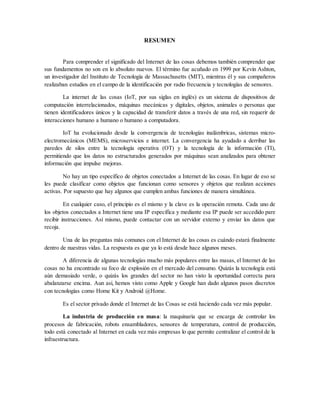 RESUMEN
Para comprender el significado del Internet de las cosas debemos también comprender que
sus fundamentos no son en lo absoluto nuevos. El término fue acuñado en 1999 por Kevin Ashton,
un investigador del Instituto de Tecnología de Massachusetts (MIT), mientras él y sus compañeros
realizaban estudios en el campo de la identificación por radio frecuencia y tecnologías de sensores.
La internet de las cosas (IoT, por sus siglas en inglés) es un sistema de dispositivos de
computación interrelacionados, máquinas mecánicas y digitales, objetos, animales o personas que
tienen identificadores únicos y la capacidad de transferir datos a través de una red, sin requerir de
interacciones humano a humano o humano a computadora.
IoT ha evolucionado desde la convergencia de tecnologías inalámbricas, sistemas micro-
electromecánicos (MEMS), microservicios e internet. La convergencia ha ayudado a derribar las
paredes de silos entre la tecnología operativa (OT) y la tecnología de la información (TI),
permitiendo que los datos no estructurados generados por máquinas sean analizados para obtener
información que impulse mejoras.
No hay un tipo específico de objetos conectados a Internet de las cosas. En lugar de eso se
les puede clasificar como objetos que funcionan como sensores y objetos que realizan acciones
activas. Por supuesto que hay algunos que cumplen ambas funciones de manera simultánea.
En cualquier caso, el principio es el mismo y la clave es la operación remota. Cada uno de
los objetos conectados a Internet tiene una IP específica y mediante esa IP puede ser accedido pare
recibir instrucciones. Así mismo, puede contactar con un servidor externo y enviar los datos que
recoja.
Una de las preguntas más comunes con el Internet de las cosas es cuándo estará finalmente
dentro de nuestras vidas. La respuesta es que ya lo está desde hace algunos meses.
A diferencia de algunas tecnologías mucho más populares entre las masas, el Internet de las
cosas no ha encontrado su foco de explosión en el mercado del consumo. Quizás la tecnología está
aún demasiado verde, o quizás los grandes del sector no han visto la oportunidad correcta para
abalanzarse encima. Aun así, hemos visto como Apple y Google han dado algunos pasos discretos
con tecnologías como Home Kit y Android @Home.
Es el sector privado donde el Internet de las Cosas se está haciendo cada vez más popular.
La industria de producción en masa: la maquinaria que se encarga de controlar los
procesos de fabricación, robots ensambladores, sensores de temperatura, control de producción,
todo está conectado al Internet en cada vez más empresas lo que permite centralizar el control de la
infraestructura.
 