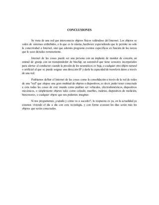 CONCLUSIONES
Se trata de una red que interconecta objetos físicos valiéndose del Internet. Los objetos se
valen de sistemas embebidos, o lo que es lo mismo, hardware especializado que le permite no solo
la conectividad a Internet, sino que además programa eventos específicos en función de las tareas
que le sean dictadas remotamente.
Internet de las cosas puede ser una persona con un implante de monitor de corazón, un
animal de granja con un transpondedor de biochip, un automóvil que tiene sensores incorporados
para alertar al conductor cuando la presión de los neumáticos es baja, o cualquier otro objeto natural
o artificial al que se puede asignar una dirección IP y darle la capacidad de transferir datos a través
de una red.
Podríamos definir el Internet de las cosas como la consolidación a través de la red de redes
de una "red" que alojase una gran multitud de objetos o dispositivos, es decir, poder tener conectada
a esta todas las cosas de este mundo como podrían ser vehículos, electrodomésticos, dispositivos
mecánicos, o simplemente objetos tales como calzado, muebles, maletas, dispositivos de medición,
biosensores, o cualquier objeto que nos podamos imaginar.
Si nos preguntamos ¿cuándo y cómo va a suceder?, la respuesta es ya, en la actualidad ya
estamos viviendo el día a día con esta tecnología, y con forme avanzan los días serán más los
objetos que serán conectados.
 