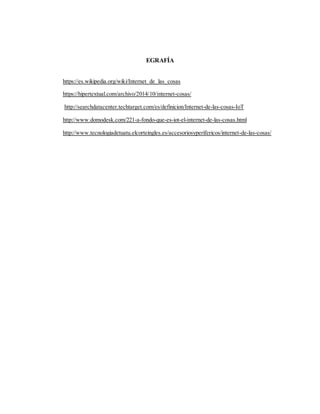 EGRAFÍA
https://es.wikipedia.org/wiki/Internet_de_las_cosas
https://hipertextual.com/archivo/2014/10/internet-cosas/
http://searchdatacenter.techtarget.com/es/definicion/Internet-de-las-cosas-IoT
http://www.domodesk.com/221-a-fondo-que-es-iot-el-internet-de-las-cosas.html
http://www.tecnologiadetuatu.elcorteingles.es/accesoriosyperifericos/internet-de-las-cosas/
 