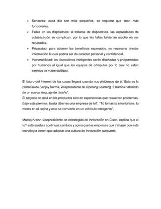 • Sensores: cada día son más pequeños, se requiere que sean más
funcionales.
• Fallas en los dispositivos: al tratarse de dispositivos, las capacidades de
actualización se complican, por lo que las fallas tardarían mucho en ser
reparadas.
• Privacidad: para obtener los beneficios esperados, es necesario brindar
información la cual podría ser de carácter personal y confidencial.
• Vulnerabilidad: los dispositivos inteligentes serán diseñados y programados
por humanos al igual que los equipos de cómputos por lo cual no están
exentos de vulnerabilidad.
El futuro del Internet de las cosas llegará cuando nos olvidemos de él. Esta es la
promesa de Sanjay Sarma, vicepresidente de Opening Learning “Estamos hablando
de un nuevo lenguaje de diseño”.
El negocio no está en los productos sino en experiencias que resuelven problemas.
Bajo esta premisa, hasta Uber es una empresa de IoT. “Tú tomas tu smartphone, lo
metes en el coche y este se convierte en un vehículo inteligente”.
Maciej Kranz, vicepresidente de estrategias de innovación en Cisco, explica que el
IoT está sujeto a continuos cambios y opina que las empresas que trabajen con esta
tecnología tienen que adoptar una cultura de innovación constante.
 