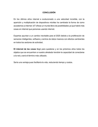 CONCLUSIÓN
En los últimos años internet a evolucionado a una velocidad increíble, con la
aparición y multiplicación de dispositivos móviles ha cambiado la forma de como
accedemos a internet. IoT ofrece un mundo lleno de posibilidades ya que habrá más
cosas en internet que personas usando internet.
Expertos apuntan a un cambio inevitable para el 2025 debido a la proliferación de
sensores inteligentes, software y centros de datos masivos con efectos cambiantes
en todos los sectores de actividad.
El internet de las cosas llegó para quedarse y en los próximos años todos los
objetos que se encuentran a nuestro alrededor tendrán la capacidad de conectarse
a la red y será el término más utilizado.
Sería una ventaja pues facilitaría la vida, reduciendo tiempo y costos.
 