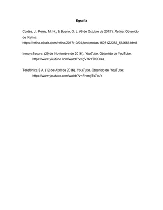 Egrafía
Cortés, J., Peréz, M. H., & Bueno, O. L. (6 de Octubre de 2017). Retina. Obtenido
de Retina:
https://retina.elpais.com/retina/2017/10/04/tendencias/1507122383_552668.html
InnovaSecure. (29 de Noviembre de 2016). YouTube. Obtenido de YouTube:
https://www.youtube.com/watch?v=gV7l2YOSOQ4
Telefónica S.A. (12 de Abril de 2016). YouTube. Obtenido de YouTube:
https://www.youtube.com/watch?v=FrcmgTs7buY
 