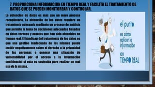 7. PROPORCIONA INFORMACIÓN EN TIEMPO REAL Y FACILITA EL TRATAMIENTO DE
DATOS QUE SE PUEDEN MONITOREAR Y CONTROLAR.
La obtención de datos es más que un mero proceso
recopilatorio. La obtención de los datos requiere un
tratamiento adecuado mediante un proceso de análisis
que permite la toma de decisiones adecuadas basadas
en datos veraces y exactos que han sido obtenidos en
tiempo real. El hándicap del tratamiento de los datos es
que una gestión inadecuada de los mismos puede
incidir negativamente sobre el derecho a la privacidad
de las personas o generar una situación de
vulnerabilidad por el acceso a la información
confidencial si esta es sustraída para realizar un mal
uso de la misma.
 